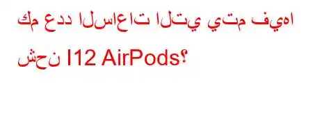 كم عدد الساعات التي يتم فيها شحن I12 AirPods؟